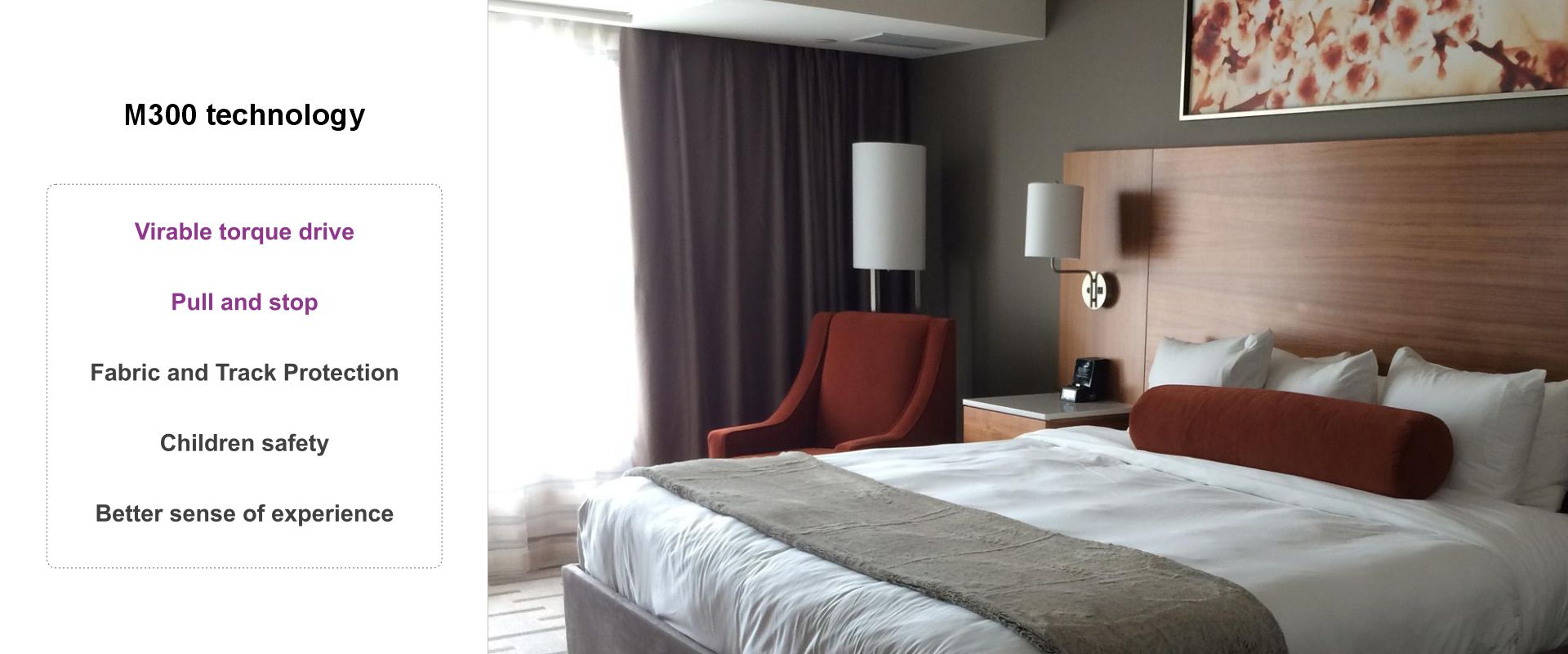 Torque-driven motor; Pull and stop; Fabric and Track Protection
Children safety; Better sense of experience